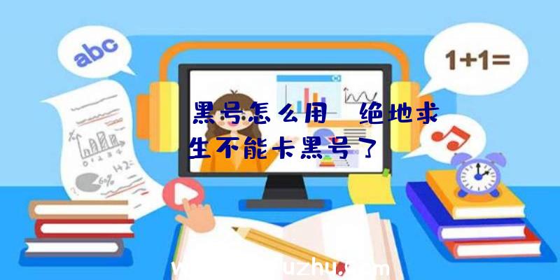 「pubg黑号怎么用」|绝地求生不能卡黑号了